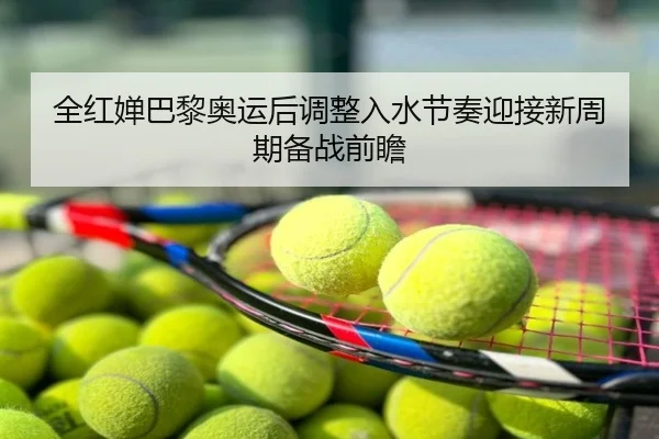 全红婵巴黎奥运后调整入水节奏迎接新周期备战前瞻