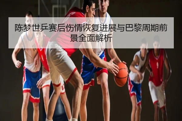 陈梦世乒赛后伤情恢复进展与巴黎周期前景全面解析