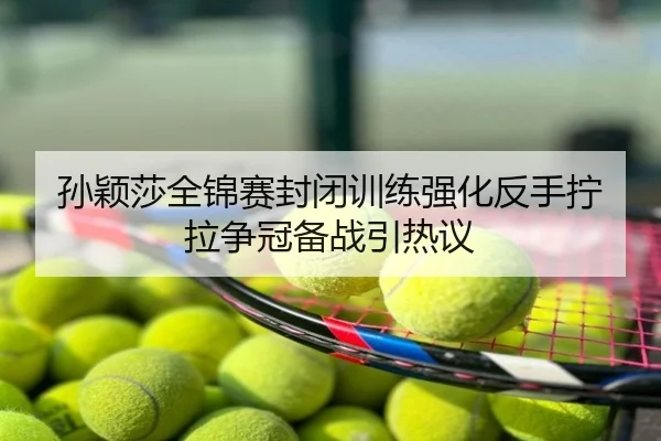 孙颖莎全锦赛封闭训练强化反手拧拉争冠备战引热议