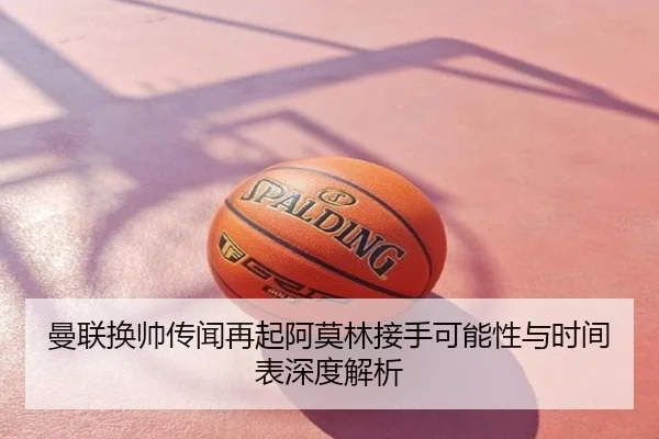 曼联换帅传闻再起阿莫林接手可能性与时间表深度解析